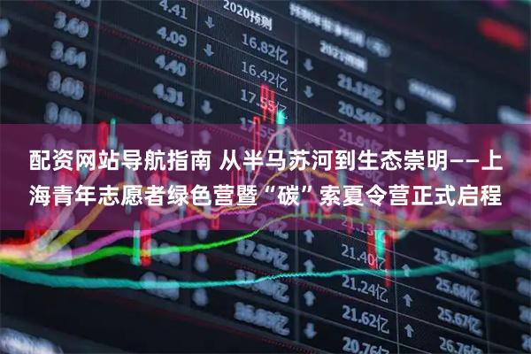 配资网站导航指南 从半马苏河到生态崇明——上海青年志愿者绿色营暨“碳”索夏令营正式启程