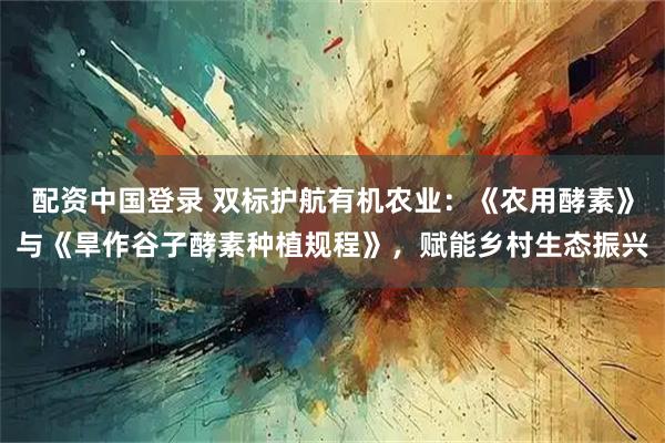 配资中国登录 双标护航有机农业：《农用酵素》与《旱作谷子酵素种植规程》，赋能乡村生态振兴