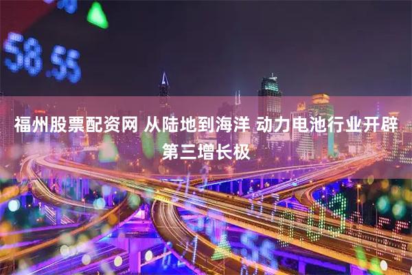 福州股票配资网 从陆地到海洋 动力电池行业开辟第三增长极