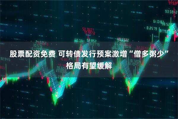 股票配资免费 可转债发行预案激增“僧多粥少”格局有望缓解