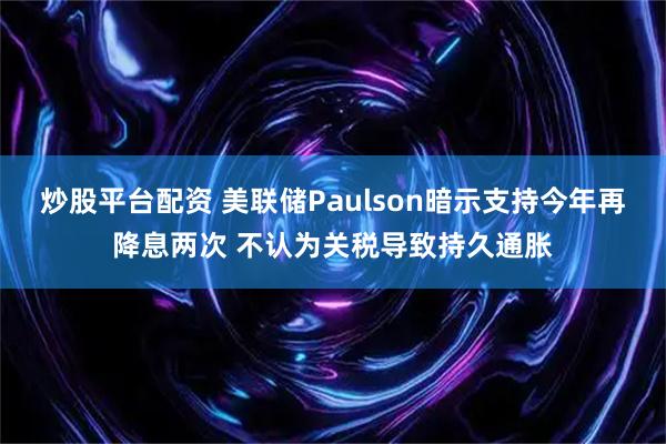 炒股平台配资 美联储Paulson暗示支持今年再降息两次 不认为关税导致持久通胀