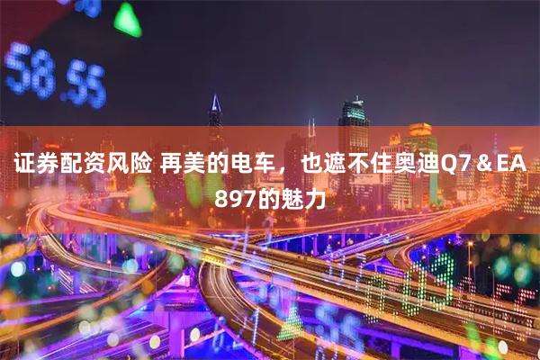 证券配资风险 再美的电车，也遮不住奥迪Q7＆EA897的魅力