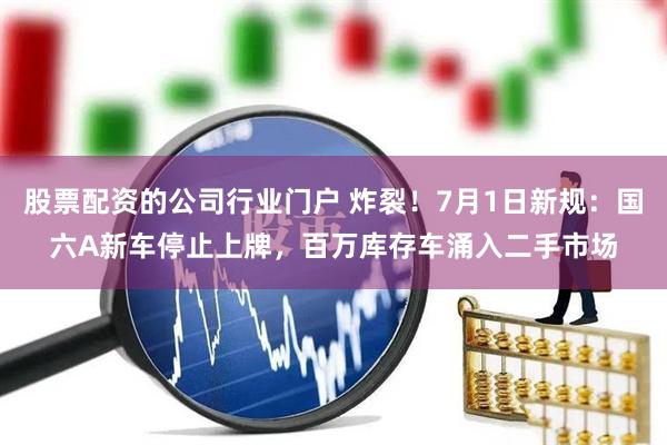 股票配资的公司行业门户 炸裂！7月1日新规：国六A新车停止上牌，百万库存车涌入二手市场
