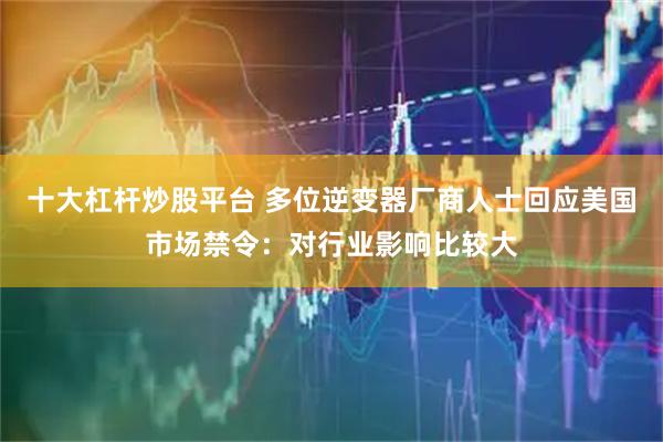 十大杠杆炒股平台 多位逆变器厂商人士回应美国市场禁令：对行业影响比较大